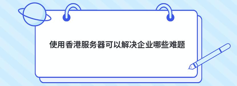 使用香港服务器可以解决企业哪些难题