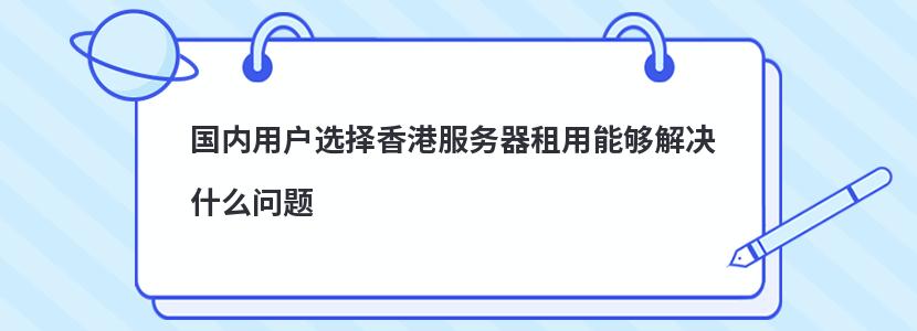 国内用户选择香港服务器租用能够解决什么问题