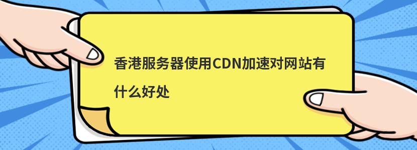 香港服务器使用CDN加速对网站有什么好处