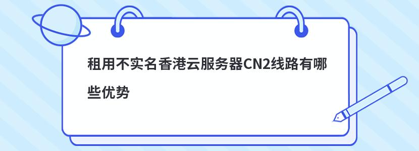 租用不实名香港云服务器CN2线路有哪些优势